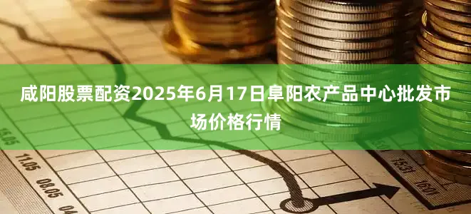咸阳股票配资2025年6月17日阜阳农产品中心批发市场价格行情