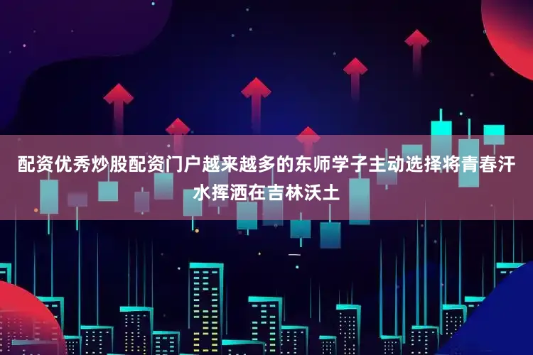配资优秀炒股配资门户越来越多的东师学子主动选择将青春汗水挥洒在吉林沃土