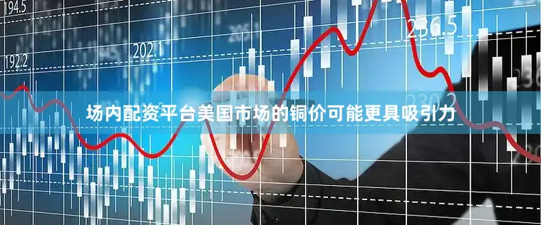 场内配资平台美国市场的铜价可能更具吸引力