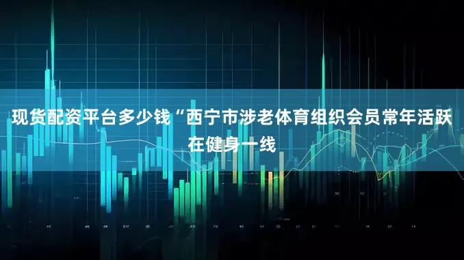 现货配资平台多少钱“西宁市涉老体育组织会员常年活跃在健身一线