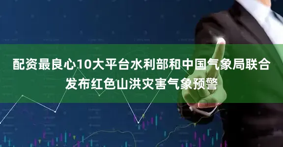 配资最良心10大平台水利部和中国气象局联合发布红色山洪灾害气象预警