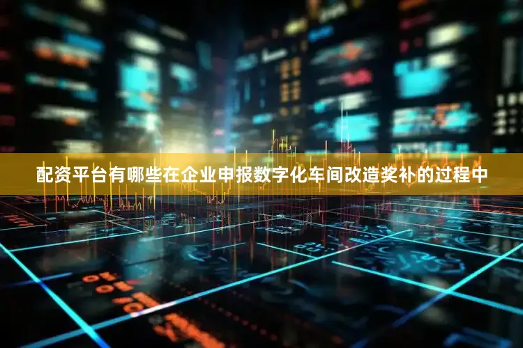 配资平台有哪些在企业申报数字化车间改造奖补的过程中