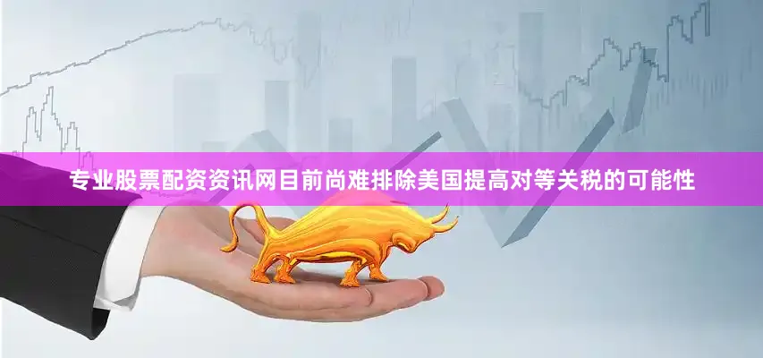 专业股票配资资讯网　　目前尚难排除美国提高对等关税的可能性