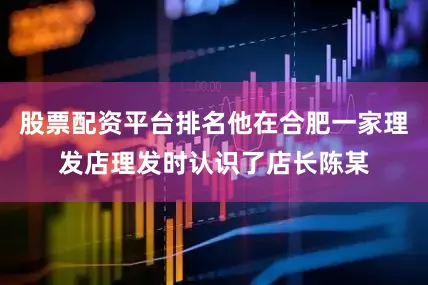 股票配资平台排名他在合肥一家理发店理发时认识了店长陈某