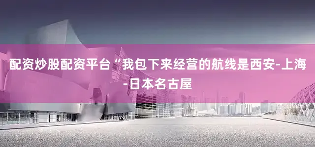 配资炒股配资平台　　“我包下来经营的航线是西安-上海-日本名古屋