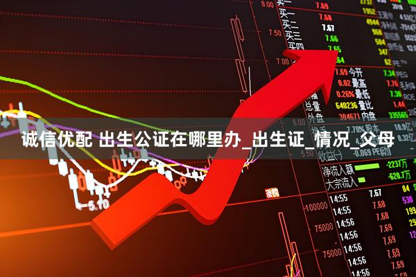 诚信优配 出生公证在哪里办_出生证_情况_父母