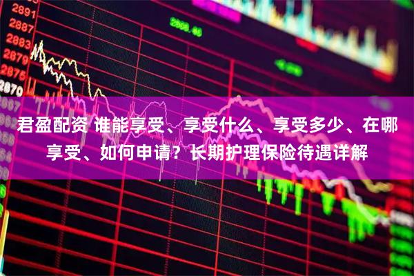 君盈配资 谁能享受、享受什么、享受多少、在哪享受、如何申请？长期护理保险待遇详解