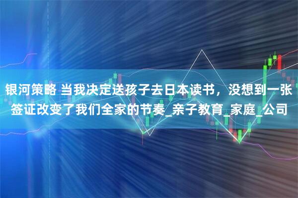 银河策略 当我决定送孩子去日本读书，没想到一张签证改变了我们全家的节奏_亲子教育_家庭_公司