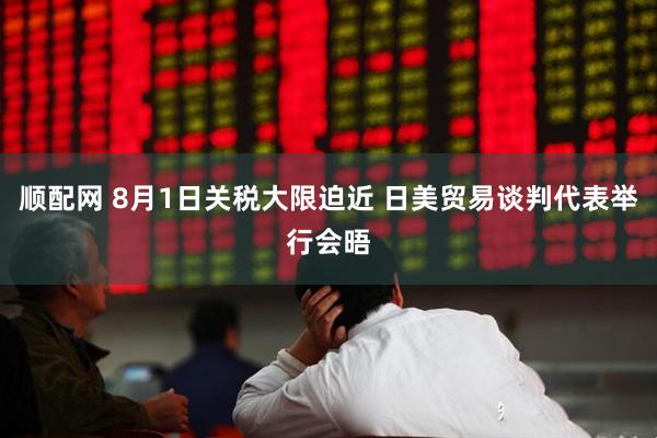 顺配网 8月1日关税大限迫近 日美贸易谈判代表举行会晤