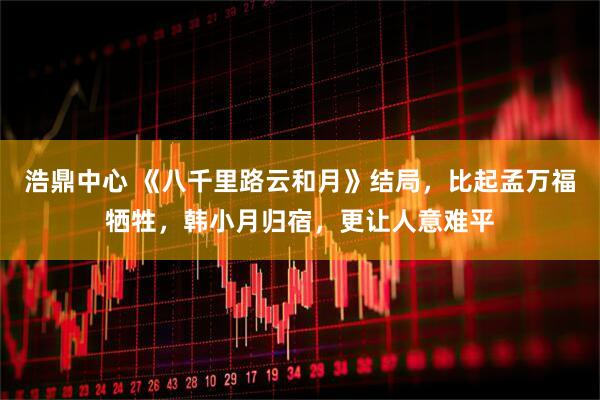 浩鼎中心 《八千里路云和月》结局，比起孟万福牺牲，韩小月归宿，更让人意难平