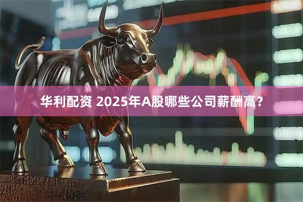 华利配资 2025年A股哪些公司薪酬高？