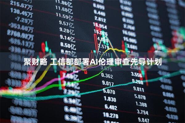 聚财略 工信部部署AI伦理审查先导计划