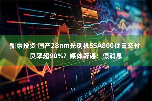 鼎豪投资 国产28nm光刻机SSA800批量交付 良率超90%？媒体辟谣：假消息