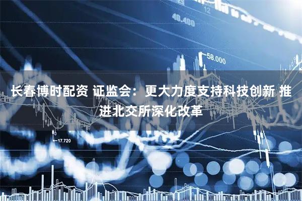 长春博时配资 证监会：更大力度支持科技创新 推进北交所深化改革