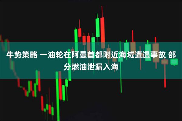 牛势策略 一油轮在阿曼首都附近海域遭遇事故 部分燃油泄漏入海