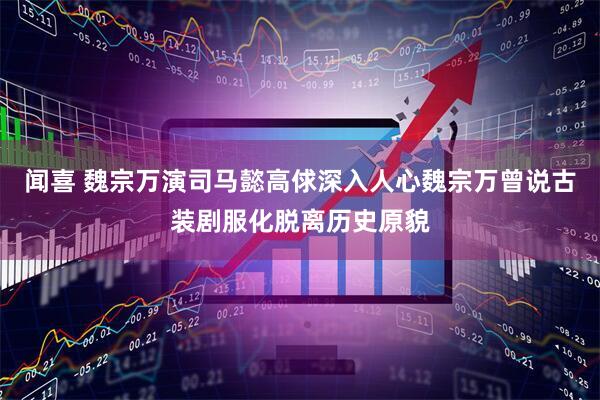 闻喜 魏宗万演司马懿高俅深入人心魏宗万曾说古装剧服化脱离历史原貌