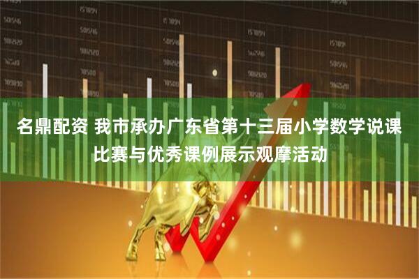 名鼎配资 我市承办广东省第十三届小学数学说课比赛与优秀课例展示观摩活动